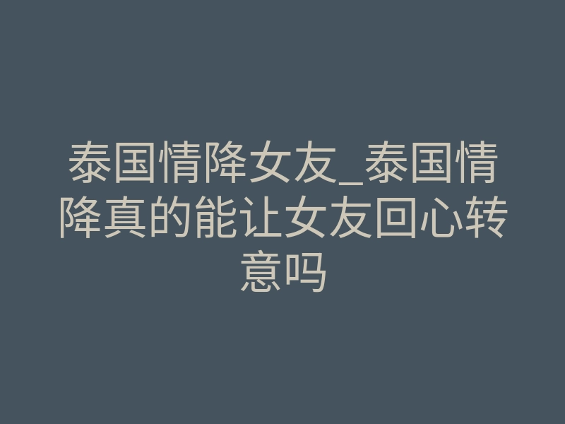 泰国情降女友_泰国情降真的能让女友回心转意吗