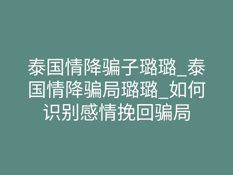 泰国情降骗子璐璐_泰国情降骗局璐璐_如何识别感情挽回骗局