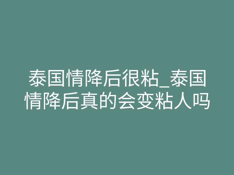 泰国情降后很粘_泰国情降后真的会变粘人吗