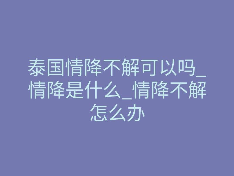 泰国情降不解可以吗_情降是什么_情降不解怎么办