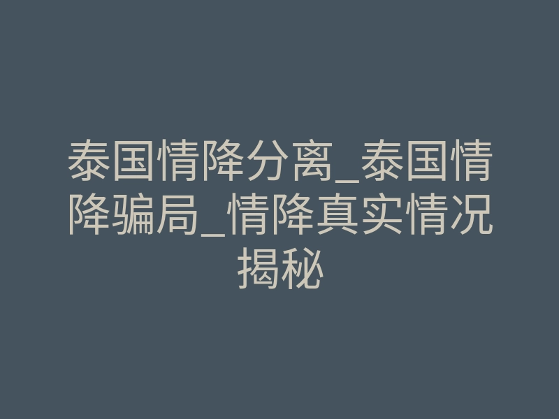 泰国情降分离_泰国情降骗局_情降真实情况揭秘