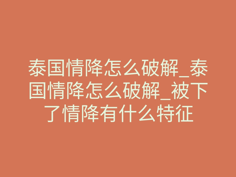 泰国情降怎么破解_泰国情降怎么破解_被下了情降有什么特征