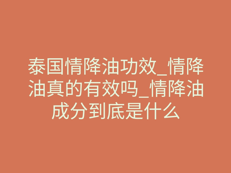 泰国情降油功效_情降油真的有效吗_情降油成分到底是什么