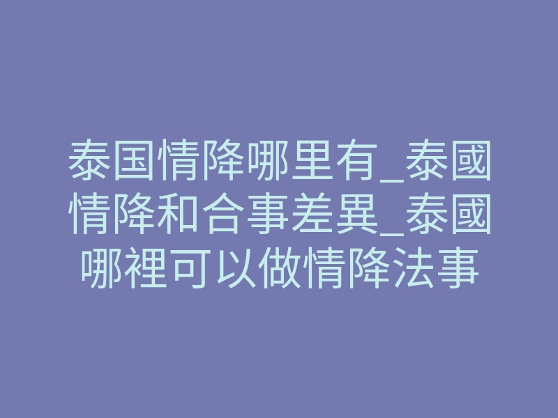 泰国情降哪里有_泰國情降和合事差異_泰國哪裡可以做情降法事