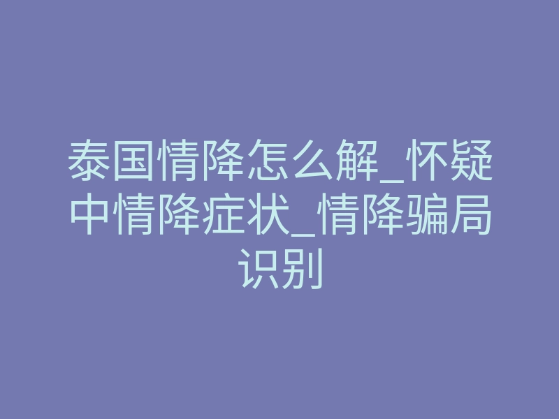 泰国情降怎么解_怀疑中情降症状_情降骗局识别