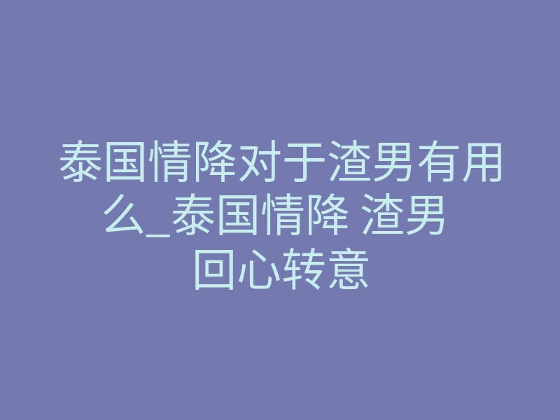 泰国情降对于渣男有用么_泰国情降 渣男 回心转意