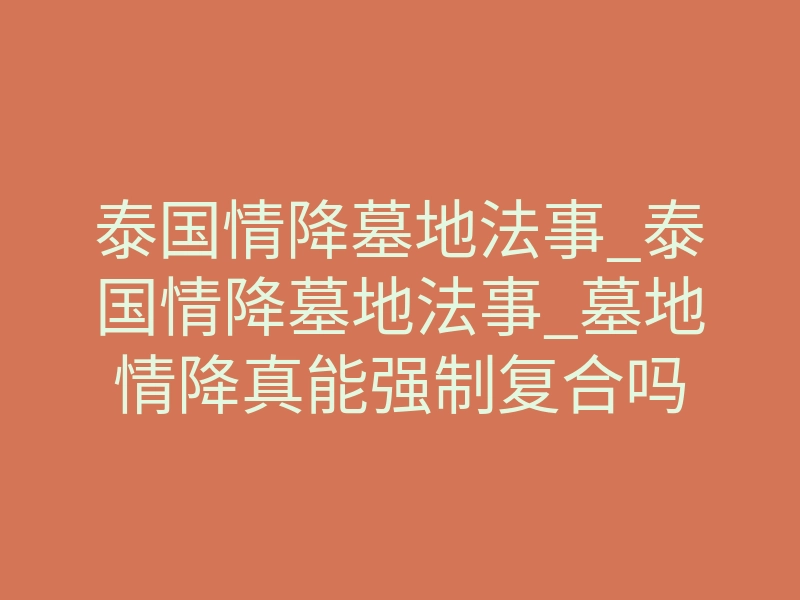 泰国情降墓地法事_泰国情降墓地法事_墓地情降真能强制复合吗