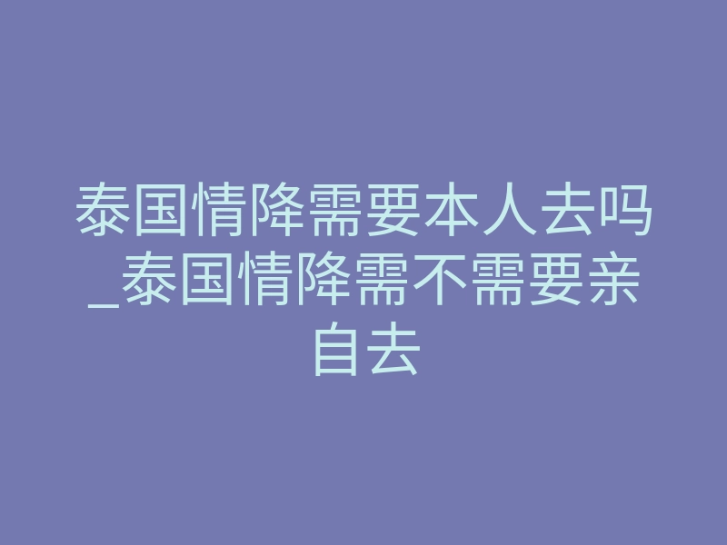 泰国情降需要本人去吗_泰国情降需不需要亲自去