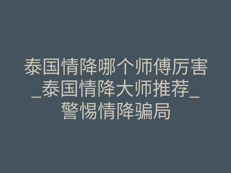 泰国情降哪个师傅厉害_泰国情降大师推荐_警惕情降骗局