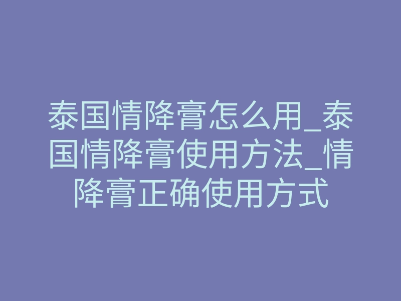 泰国情降膏怎么用_泰国情降膏使用方法_情降膏正确使用方式