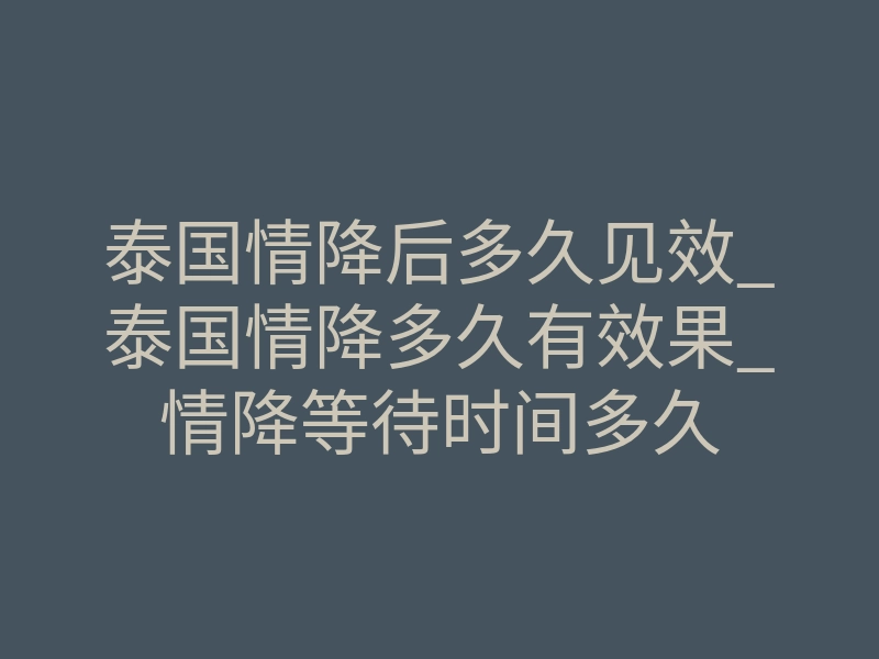 泰国情降后多久见效_泰国情降多久有效果_情降等待时间多久