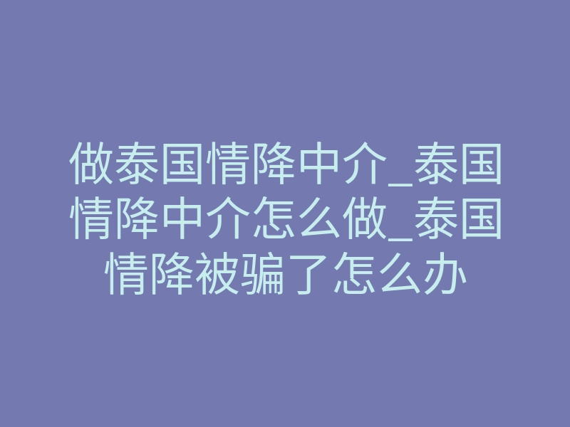 做泰国情降中介_泰国情降中介怎么做_泰国情降被骗了怎么办