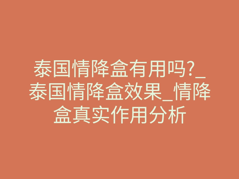 泰国情降盒有用吗?_泰国情降盒效果_情降盒真实作用分析