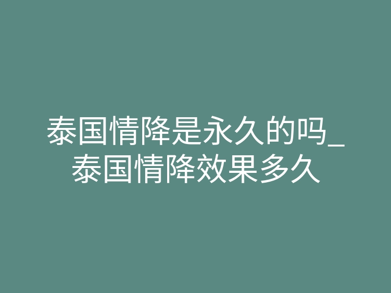 泰国情降是永久的吗_泰国情降效果多久