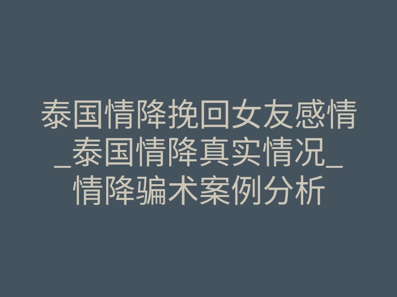泰国情降挽回女友感情_泰国情降真实情况_情降骗术案例分析