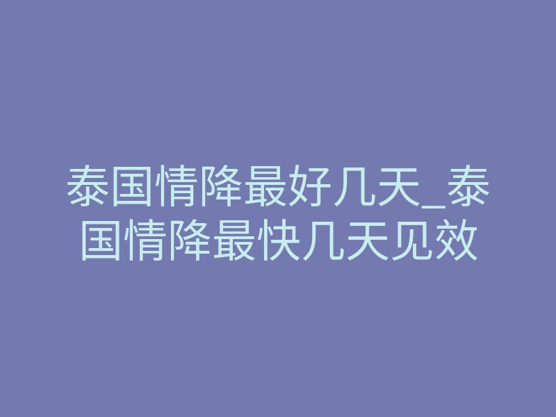 泰国情降最好几天_泰国情降最快几天见效
