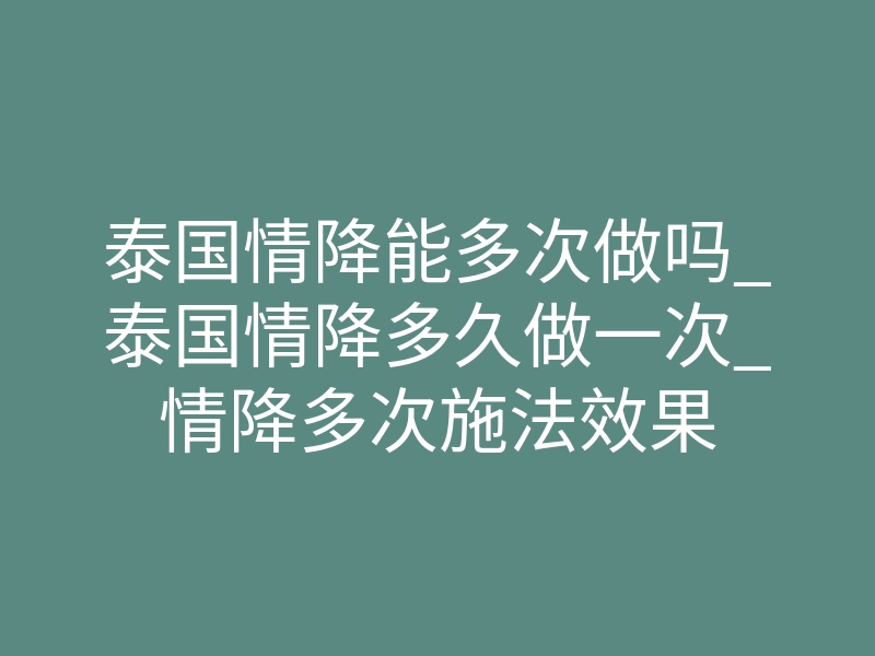 泰国情降能多次做吗_泰国情降多久做一次_情降多次施法效果