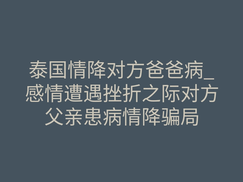 泰国情降对方爸爸病_感情遭遇挫折之际对方父亲患病情降骗局