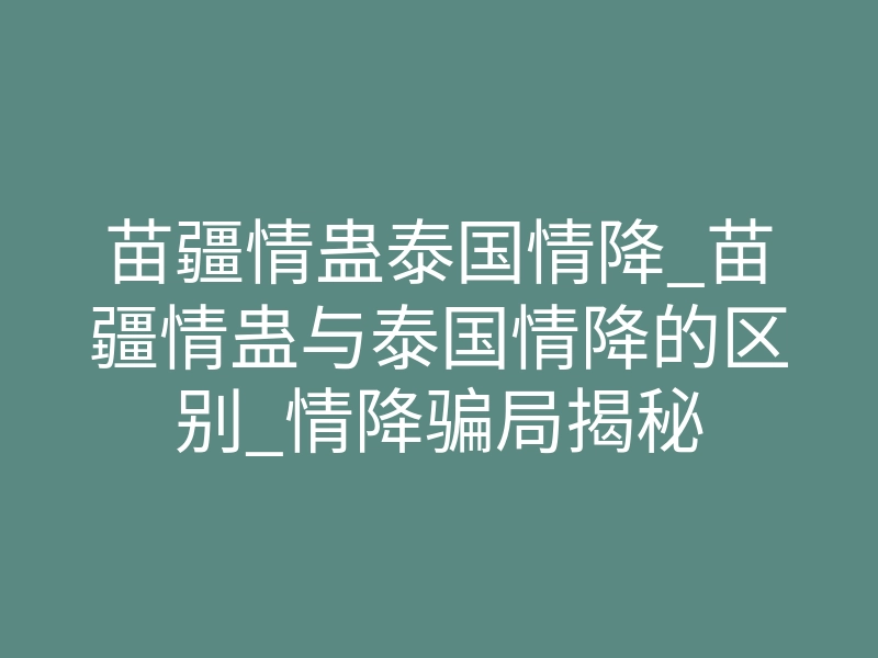 苗疆情蛊泰国情降_苗疆情蛊与泰国情降的区别_情降骗局揭秘