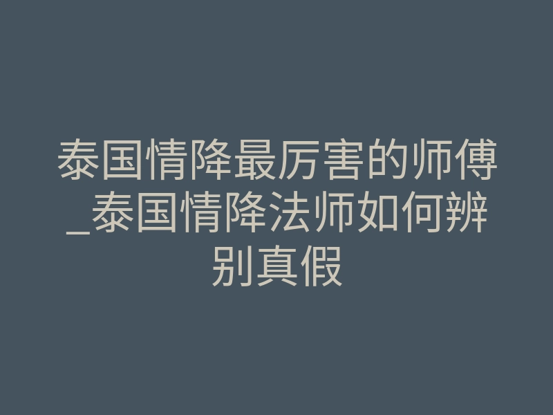 泰国情降最厉害的师傅_泰国情降法师如何辨别真假