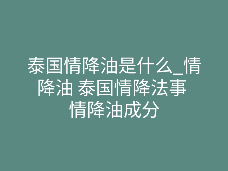 泰国情降油是什么_情降油 泰国情降法事 情降油成分