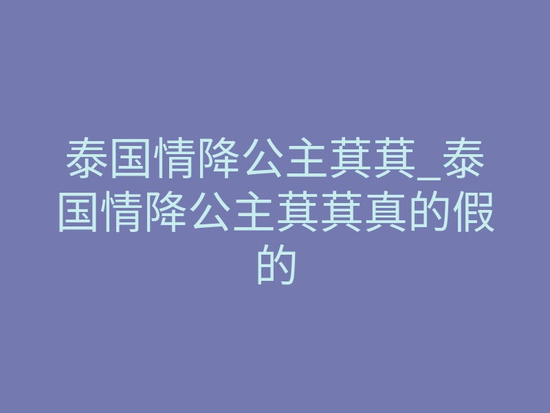 泰国情降公主萁萁_泰国情降公主萁萁真的假的