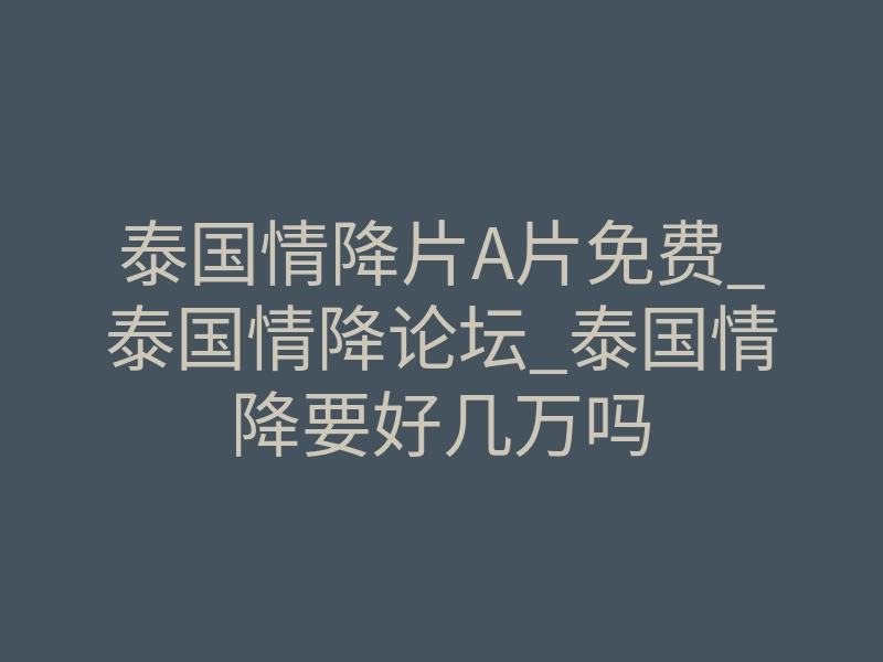 泰国情降片A片免费_泰国情降论坛_泰国情降要好几万吗