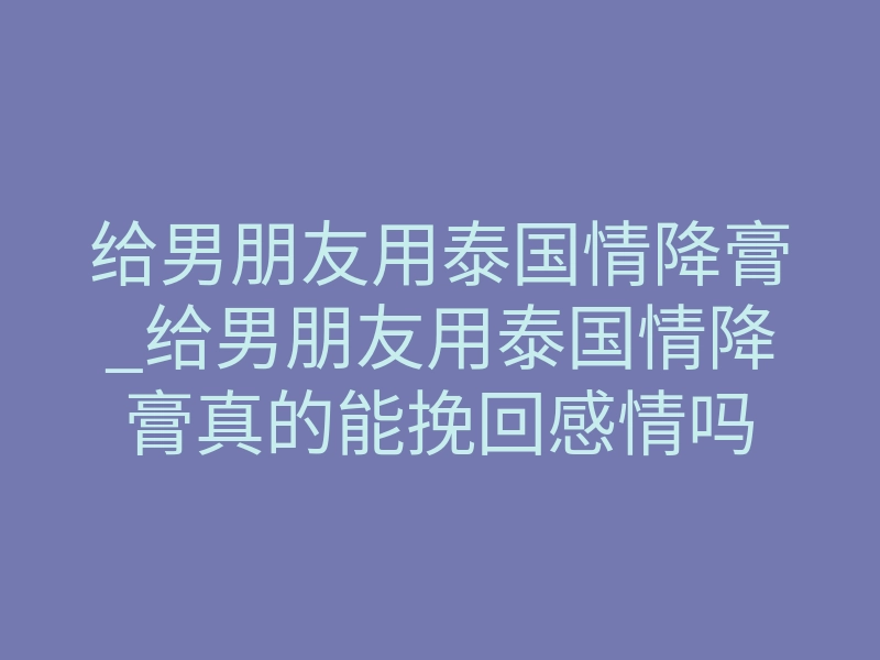 给男朋友用泰国情降膏_给男朋友用泰国情降膏真的能挽回感情吗