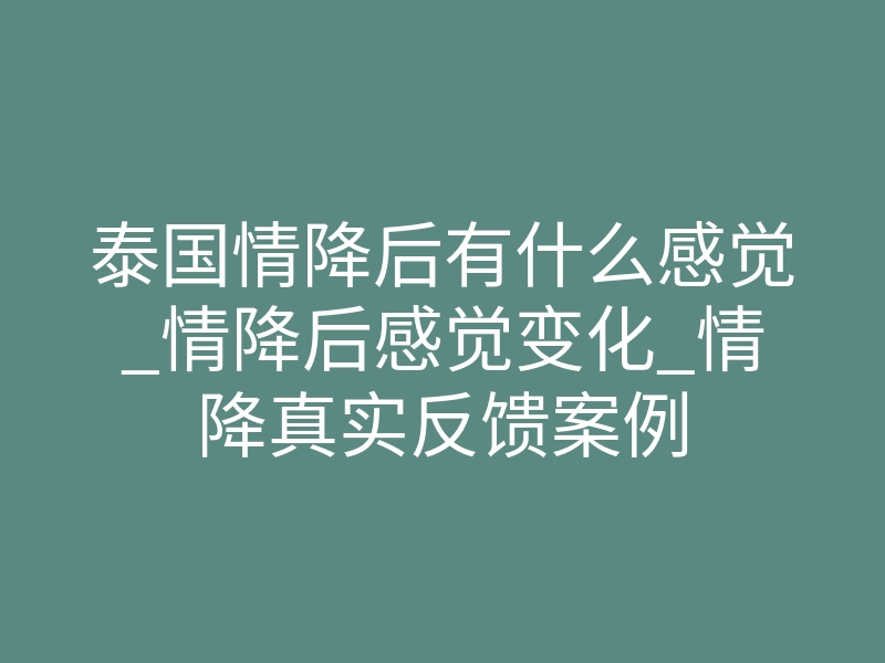 泰国情降后有什么感觉_情降后感觉变化_情降真实反馈案例