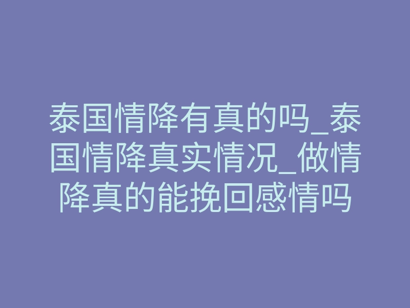 泰国情降有真的吗_泰国情降真实情况_做情降真的能挽回感情吗