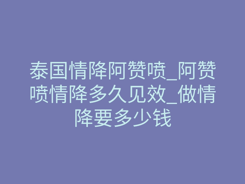 泰国情降阿赞喷_阿赞喷情降多久见效_做情降要多少钱