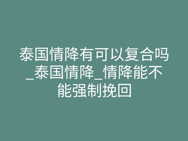 泰国情降有可以复合吗_泰国情降_情降能不能强制挽回
