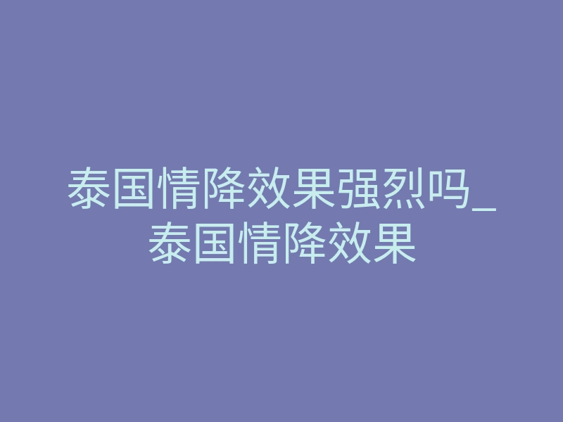 泰国情降效果强烈吗_泰国情降效果