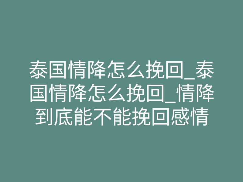 泰国情降怎么挽回_泰国情降怎么挽回_情降到底能不能挽回感情