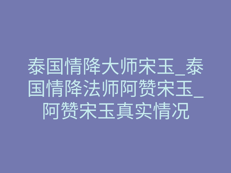泰国情降大师宋玉_泰国情降法师阿赞宋玉_阿赞宋玉真实情况