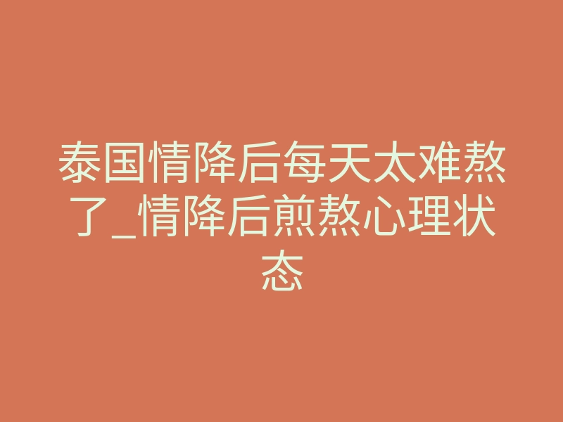 泰国情降后每天太难熬了_情降后煎熬心理状态