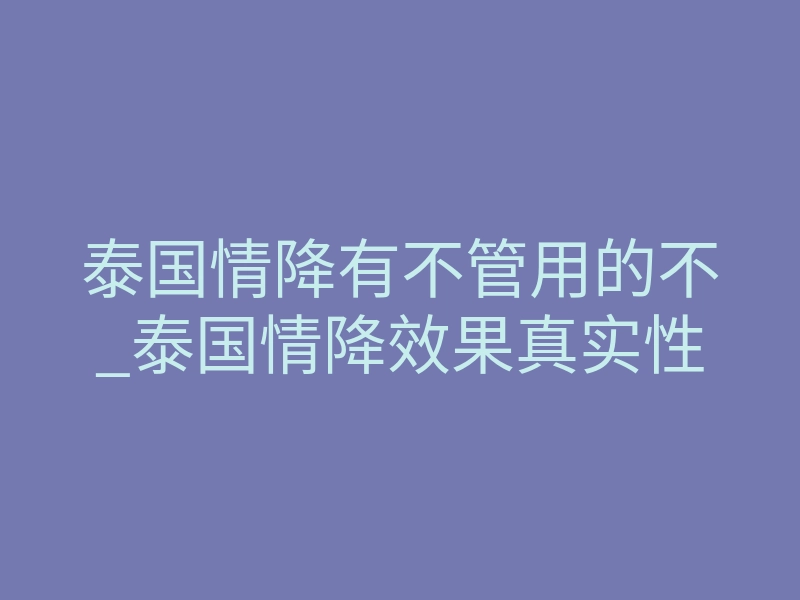 泰国情降有不管用的不_泰国情降效果真实性