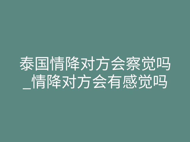 泰国情降对方会察觉吗_情降对方会有感觉吗