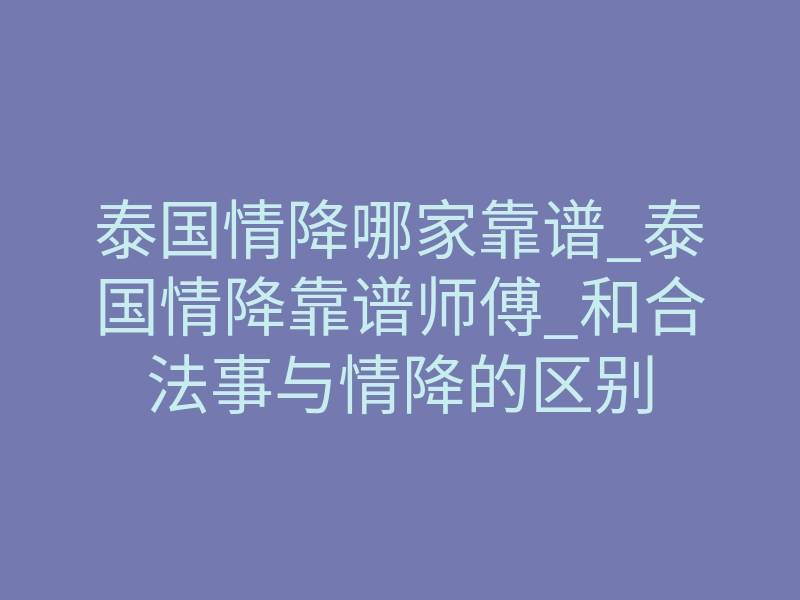 泰国情降哪家靠谱_泰国情降靠谱师傅_和合法事与情降的区别