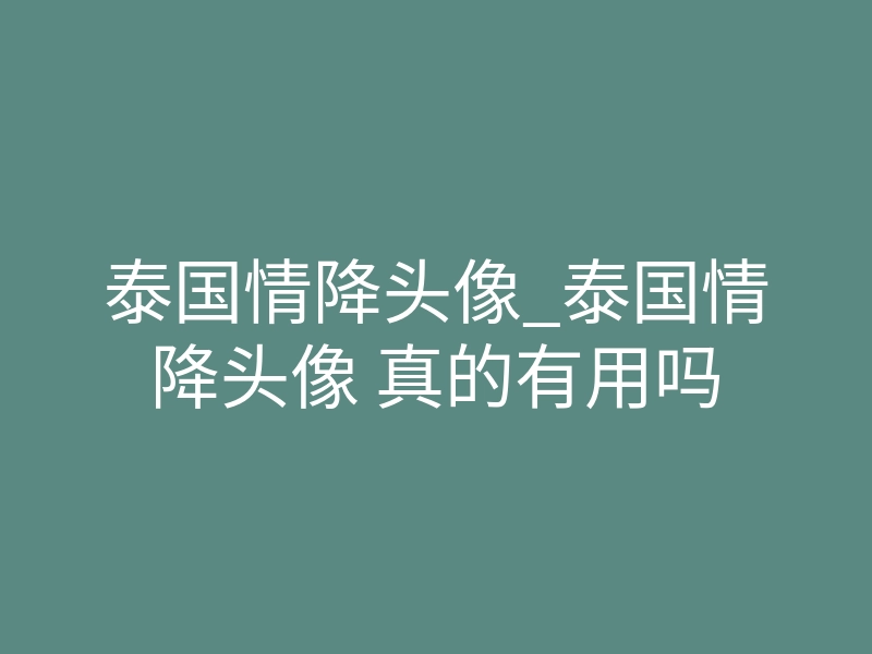 泰国情降头像_泰国情降头像 真的有用吗