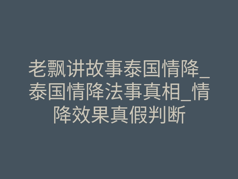 老飘讲故事泰国情降_泰国情降法事真相_情降效果真假判断