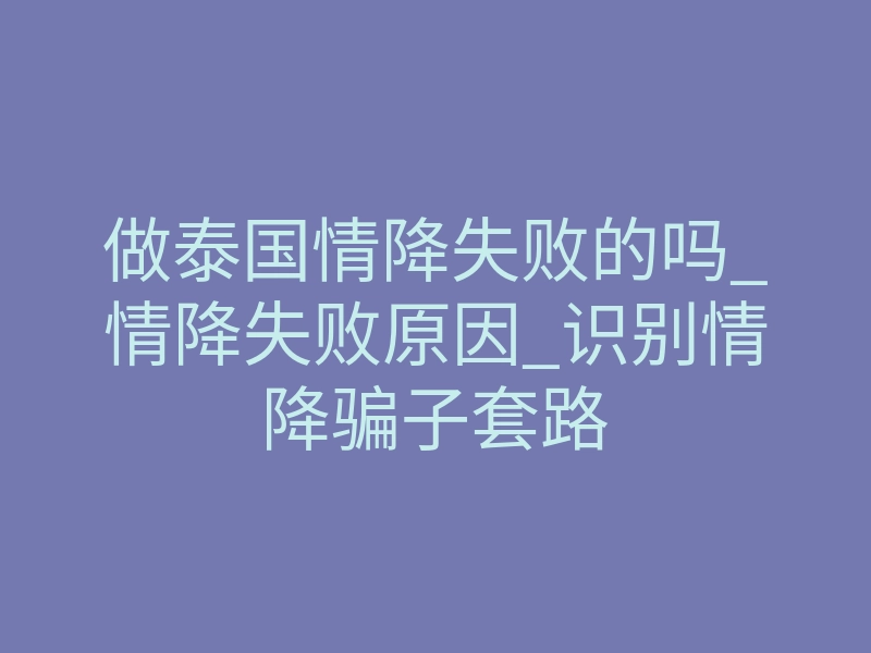 做泰国情降失败的吗_情降失败原因_识别情降骗子套路