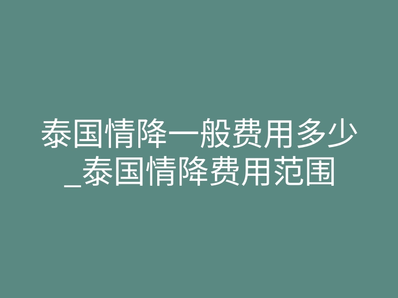泰国情降一般费用多少_泰国情降费用范围
