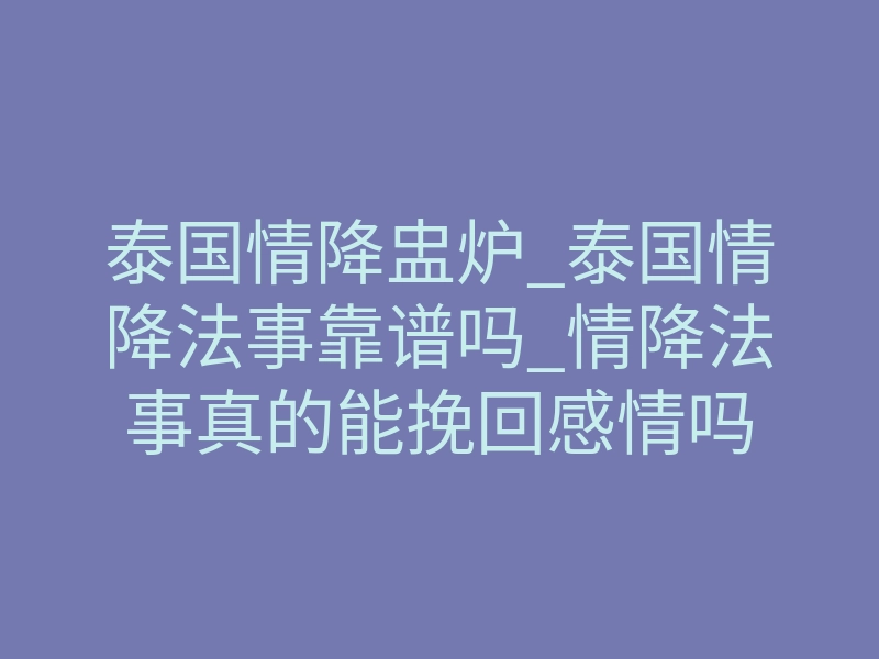泰国情降盅炉_泰国情降法事靠谱吗_情降法事真的能挽回感情吗