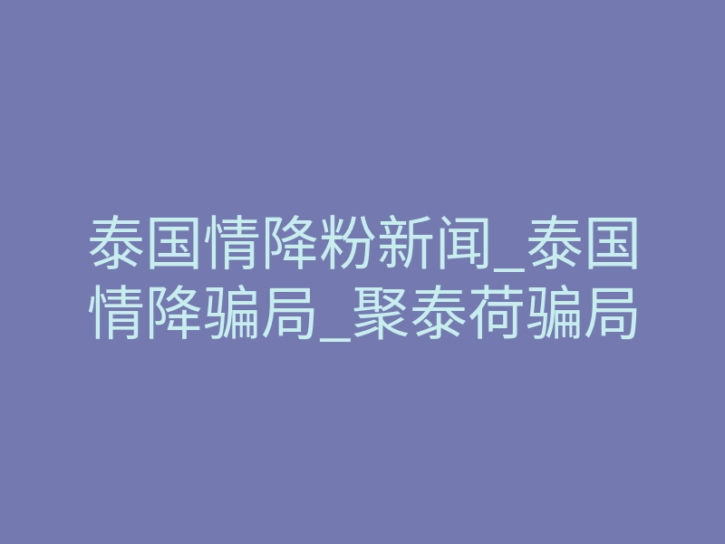 泰国情降粉新闻_泰国情降骗局_聚泰荷骗局