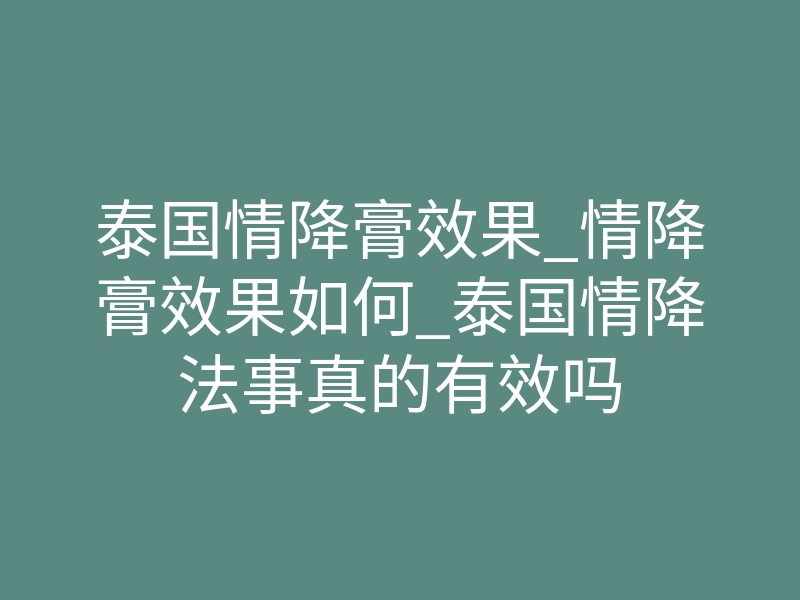 泰国情降膏效果_情降膏效果如何_泰国情降法事真的有效吗