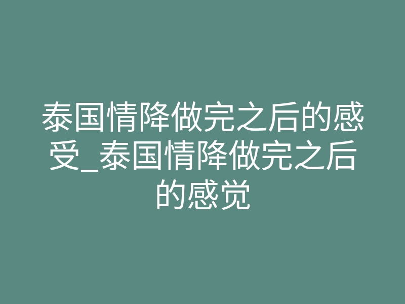泰国情降做完之后的感受_泰国情降做完之后的感觉