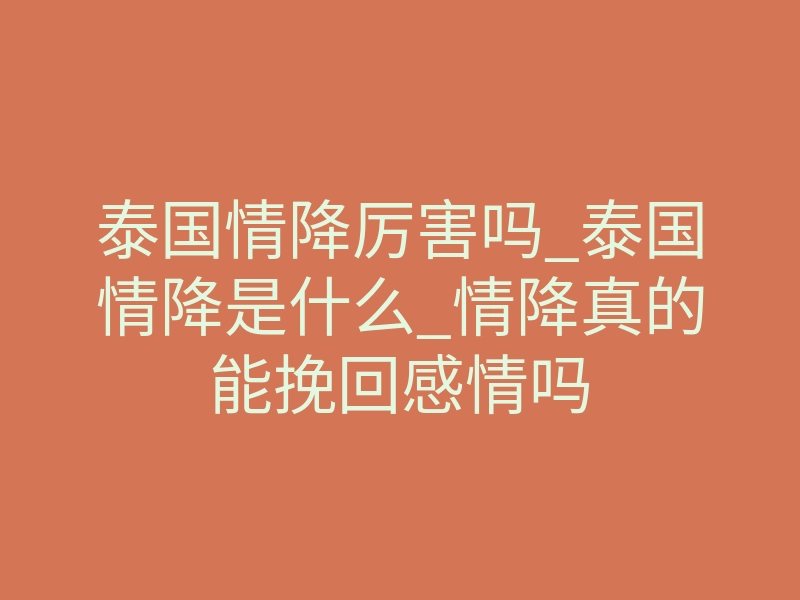 泰国情降厉害吗_泰国情降是什么_情降真的能挽回感情吗