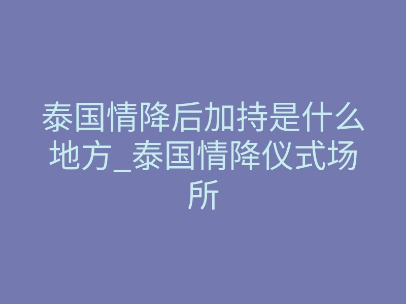 泰国情降后加持是什么地方_泰国情降仪式场所