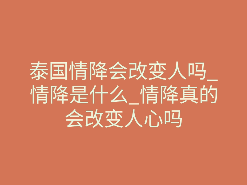 泰国情降会改变人吗_情降是什么_情降真的会改变人心吗